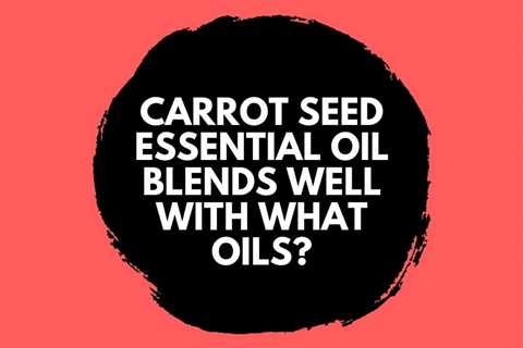 Carrot Seed Essential Oil Blends Well With What Oils?