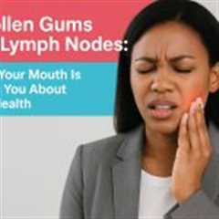 Swollen Gums and Lymph Nodes: What Your Mouth Is Telling You About Your Health